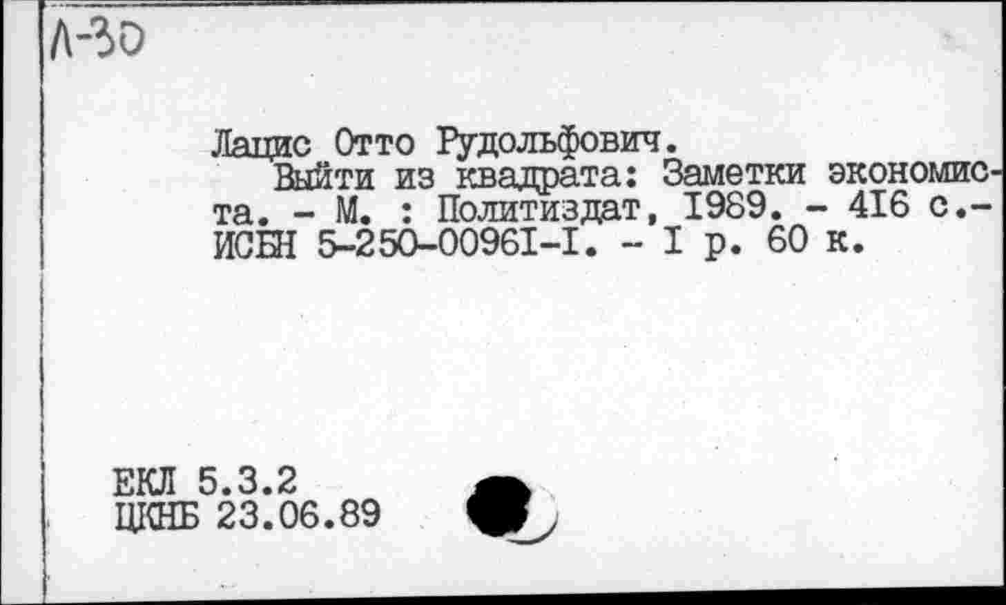 ﻿Лацис Отто Рудольфович.
Выйти из квадрата: Заметки экономиста. - М. : Политиздат, 1989. - 416 с.-ИСШ 5-250-00961-1. - I р. 60 к.
ЕКЛ 5.3.2
ЦКНБ 23.06.89